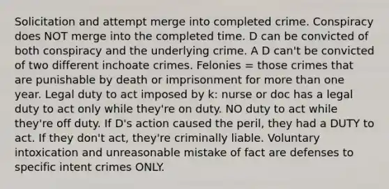 Solicitation and attempt merge into completed crime. Conspiracy does NOT merge into the completed time. D can be convicted of both conspiracy and the underlying crime. A D can't be convicted of two different inchoate crimes. Felonies = those crimes that are punishable by death or imprisonment for more than one year. Legal duty to act imposed by k: nurse or doc has a legal duty to act only while they're on duty. NO duty to act while they're off duty. If D's action caused the peril, they had a DUTY to act. If they don't act, they're criminally liable. Voluntary intoxication and unreasonable mistake of fact are defenses to specific intent crimes ONLY.