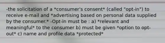 -the solicitation of a *consumer's consent* (called "opt-in") to receive e-mail and *advertising based on personal data supplied by the consumer.* -Opt-in must be : a) *relevant and meaningful* to the consumer b) must be given *option to opt-out* c) name and profile data *protected*