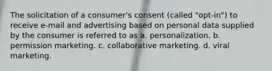 The solicitation of a consumer's consent (called "opt-in") to receive e-mail and advertising based on personal data supplied by the consumer is referred to as a. personalization. b. permission marketing. c. collaborative marketing. d. viral marketing.