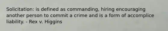 Solicitation: is defined as commanding, hiring encouraging another person to commit a crime and is a form of accomplice liability. - Rex v. Higgins