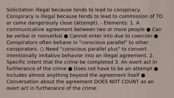 Solicitation illegal because tends to lead to conspiracy. Conspiracy is illegal because tends to lead to commission of TO or come dangerously close (attempt). - Elements: 1. A communicative agreement between two or more people ● Can be verbal or nonverbal ● Cannot enter into due to coercion ● Conspirators often behave in "conscious parallel" to other conspirators. ○ Need "conscious parallel plus" to convert intentionally imitative behavior into an illegal agreement. 2. Specific intent that the crime be completed 3. An overt act in furtherance of the crime ● Does not have to be an attempt ● Includes almost anything beyond the agreement itself ● Conversation about the agreement DOES NOT COUNT as an overt act in furtherance of the crime.