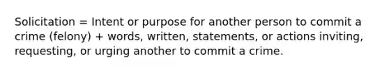 Solicitation = Intent or purpose for another person to commit a crime (felony) + words, written, statements, or actions inviting, requesting, or urging another to commit a crime.