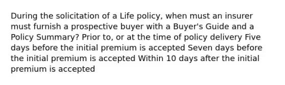 During the solicitation of a Life policy, when must an insurer must furnish a prospective buyer with a Buyer's Guide and a Policy Summary? Prior to, or at the time of policy delivery Five days before the initial premium is accepted Seven days before the initial premium is accepted Within 10 days after the initial premium is accepted