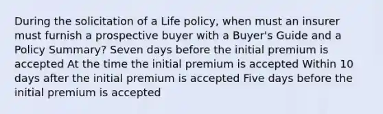 During the solicitation of a Life policy, when must an insurer must furnish a prospective buyer with a Buyer's Guide and a Policy Summary? Seven days before the initial premium is accepted At the time the initial premium is accepted Within 10 days after the initial premium is accepted Five days before the initial premium is accepted