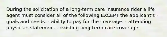 During the solicitation of a long-term care insurance rider a life agent must consider all of the following EXCEPT the applicant's - goals and needs. - ability to pay for the coverage. - attending physician statement. - existing long-term care coverage.