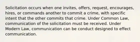 Solicitation occurs when one invites, offers, request, encourages, hires, or commands another to commit a crime, with specific intent that the other commits that crime. Under Common Law, communication of the solicitation must be received. Under Modern Law, communication can be conduct designed to effect communication.