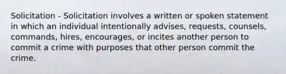 Solicitation - Solicitation involves a written or spoken statement in which an individual intentionally advises, requests, counsels, commands, hires, encourages, or incites another person to commit a crime with purposes that other person commit the crime.