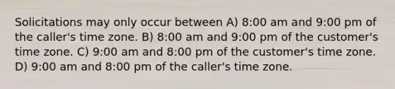 Solicitations may only occur between A) 8:00 am and 9:00 pm of the caller's time zone. B) 8:00 am and 9:00 pm of the customer's time zone. C) 9:00 am and 8:00 pm of the customer's time zone. D) 9:00 am and 8:00 pm of the caller's time zone.