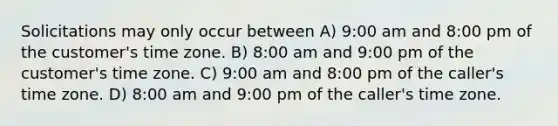 Solicitations may only occur between A) 9:00 am and 8:00 pm of the customer's time zone. B) 8:00 am and 9:00 pm of the customer's time zone. C) 9:00 am and 8:00 pm of the caller's time zone. D) 8:00 am and 9:00 pm of the caller's time zone.