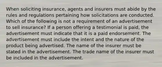 When soliciting insurance, agents and insurers must abide by the rules and regulations pertaining how solicitations are conducted. Which of the following is not a requirement of an advertisement to sell insurance? If a person offering a testimonial is paid, the advertisement must indicate that it is a paid endorsement. The advertisement must include the intent and the nature of the product being advertised. The name of the insurer must be stated in the advertisement. The trade name of the insurer must be included in the advertisement.