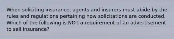 When soliciting insurance, agents and insurers must abide by the rules and regulations pertaining how solicitations are conducted. Which of the following is NOT a requirement of an advertisement to sell insurance?