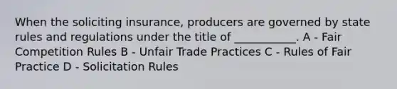 When the soliciting insurance, producers are governed by state rules and regulations under the title of ___________. A - Fair Competition Rules B - Unfair Trade Practices C - Rules of Fair Practice D - Solicitation Rules