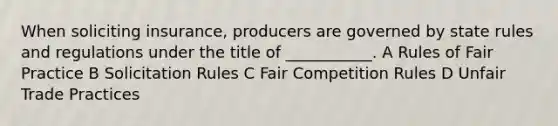 When soliciting insurance, producers are governed by state rules and regulations under the title of ___________. A Rules of Fair Practice B Solicitation Rules C Fair Competition Rules D Unfair Trade Practices