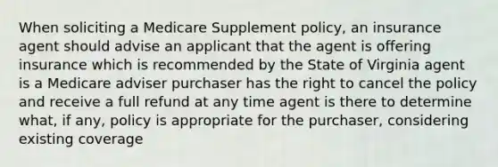 When soliciting a Medicare Supplement policy, an insurance agent should advise an applicant that the agent is offering insurance which is recommended by the State of Virginia agent is a Medicare adviser purchaser has the right to cancel the policy and receive a full refund at any time agent is there to determine what, if any, policy is appropriate for the purchaser, considering existing coverage