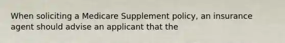 When soliciting a Medicare Supplement policy, an insurance agent should advise an applicant that the