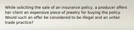 While soliciting the sale of an insurance policy, a producer offers her client an expensive piece of jewelry for buying the policy. Would such an offer be considered to be illegal and an unfair trade practice?