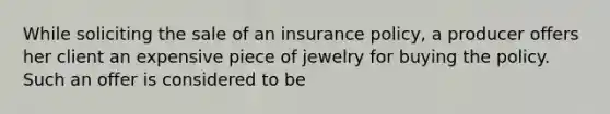 While soliciting the sale of an insurance policy, a producer offers her client an expensive piece of jewelry for buying the policy. Such an offer is considered to be