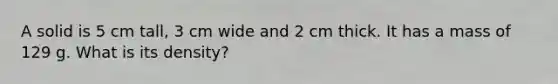 A solid is 5 cm tall, 3 cm wide and 2 cm thick. It has a mass of 129 g. What is its density?