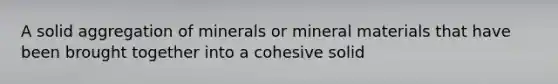 A solid aggregation of minerals or mineral materials that have been brought together into a cohesive solid