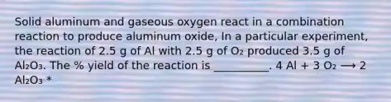 Solid aluminum and gaseous oxygen react in a combination reaction to produce aluminum oxide, In a particular experiment, the reaction of 2.5 g of Al with 2.5 g of O₂ produced 3.5 g of Al₂O₃. The % yield of the reaction is __________. 4 Al + 3 O₂ ⟶ 2 Al₂O₃ *