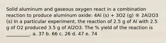 Solid aluminum and gaseous oxygen react in a combination reaction to produce aluminum oxide: 4Al (s) + 3O2 (g) ® 2Al2O3 (s) In a particular experiment, the reaction of 2.5 g of Al with 2.5 g of O2 produced 3.5 g of Al2O3. The % yield of the reaction is __________. a. 37 b. 66 c. 26 d. 47 e. 74