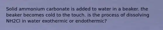 Solid ammonium carbonate is added to water in a beaker. the beaker becomes cold to the touch. is the process of dissolving NH2Cl in water exothermic or endothermic?