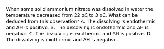 When some solid ammonium nitrate was dissolved in water the temperature decreased from 22 oC to 3 oC. What can be deduced from this observation? A. The dissolving is endothermic and ∆H is positive. B. The dissolving is endothermic and ∆H is negative. C. The dissolving is exothermic and ∆H is positive. D. The dissolving is exothermic and ∆H is negative.