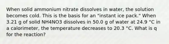 When solid ammonium nitrate dissolves in water, the solution becomes cold. This is the basis for an "instant ice pack." When 3.21 g of solid NH4NO3 dissolves in 50.0 g of water at 24.9 °C in a calorimeter, the temperature decreases to 20.3 °C. What is q for the reaction?