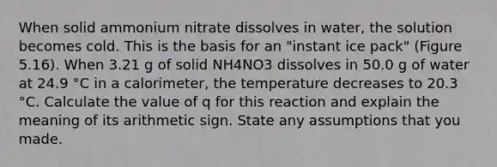 When solid ammonium nitrate dissolves in water, the solution becomes cold. This is the basis for an "instant ice pack" (Figure 5.16). When 3.21 g of solid NH4NO3 dissolves in 50.0 g of water at 24.9 °C in a calorimeter, the temperature decreases to 20.3 °C. Calculate the value of q for this reaction and explain the meaning of its arithmetic sign. State any assumptions that you made.