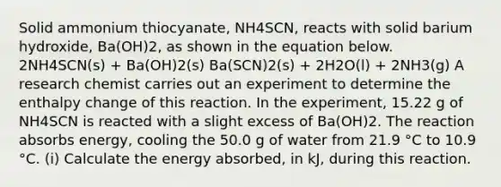 Solid ammonium thiocyanate, NH4SCN, reacts with solid barium hydroxide, Ba(OH)2, as shown in the equation below. 2NH4SCN(s) + Ba(OH)2(s) Ba(SCN)2(s) + 2H2O(l) + 2NH3(g) A research chemist carries out an experiment to determine the enthalpy change of this reaction. In the experiment, 15.22 g of NH4SCN is reacted with a slight excess of Ba(OH)2. The reaction absorbs energy, cooling the 50.0 g of water from 21.9 °C to 10.9 °C. (i) Calculate the energy absorbed, in kJ, during this reaction.