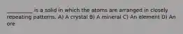 __________ is a solid in which the atoms are arranged in closely repeating patterns. A) A crystal B) A mineral C) An element D) An ore