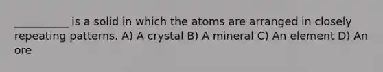 __________ is a solid in which the atoms are arranged in closely repeating patterns. A) A crystal B) A mineral C) An element D) An ore