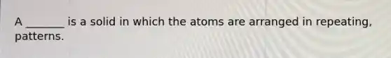 A _______ is a solid in which the atoms are arranged in repeating, patterns.