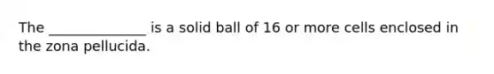 The ______________ is a solid ball of 16 or more cells enclosed in the zona pellucida.