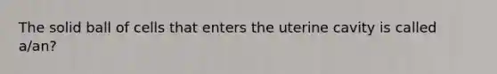 The solid ball of cells that enters the uterine cavity is called a/an?