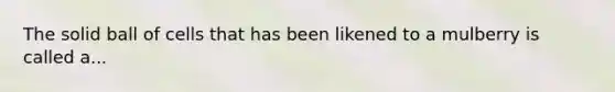 The solid ball of cells that has been likened to a mulberry is called a...