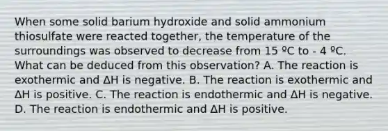 When some solid barium hydroxide and solid ammonium thiosulfate were reacted together, the temperature of the surroundings was observed to decrease from 15 ºC to - 4 ºC. What can be deduced from this observation? A. The reaction is exothermic and ∆H is negative. B. The reaction is exothermic and ∆H is positive. C. The reaction is endothermic and ∆H is negative. D. The reaction is endothermic and ∆H is positive.