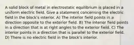 A solid block of metal in electrostatic equilibrium is placed in a uniform electric field. Give a statement concerning the electric field in the block's interior. A) The interior field points in a direction opposite to the exterior field. B) The interior field points in a direction that is at right angles to the exterior field. C) The interior points in a direction that is parallel to the exterior field. D) There is no electric field in the block's interior.