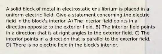 A solid block of metal in electrostatic equilibrium is placed in a uniform electric field. Give a statement concerning the electric field in the block's interior. A) The interior field points in a direction opposite to the exterior field. B) The interior field points in a direction that is at <a href='https://www.questionai.com/knowledge/kIh722csLJ-right-angle' class='anchor-knowledge'>right angle</a>s to the exterior field. C) The interior points in a direction that is parallel to the exterior field. D) There is no electric field in the block's interior.