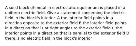 A solid block of metal in electrostatic equilibrium is placed in a uniform electric field. Give a statement concerning the electric field in the block's interior. A the interior field points in a direction opposite to the exterior field B the interior field points in a direction that is at right angles to the exterior field C the interior points in a direction that is parallel to the exterior field D there is no electric field in the block's interior