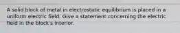 A solid block of metal in electrostatic equilibrium is placed in a uniform electric field. Give a statement concerning the electric field in the block's interior.