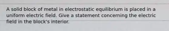 A solid block of metal in electrostatic equilibrium is placed in a uniform electric field. Give a statement concerning the electric field in the block's interior.