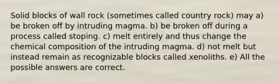 Solid blocks of wall rock (sometimes called country rock) may a) be broken off by intruding magma. b) be broken off during a process called stoping. c) melt entirely and thus change the chemical composition of the intruding magma. d) not melt but instead remain as recognizable blocks called xenoliths. e) All the possible answers are correct.