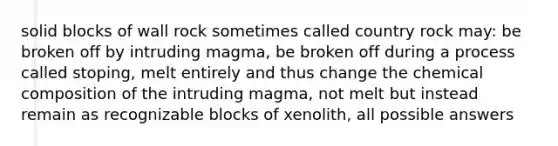 solid blocks of wall rock sometimes called country rock may: be broken off by intruding magma, be broken off during a process called stoping, melt entirely and thus change the chemical composition of the intruding magma, not melt but instead remain as recognizable blocks of xenolith, all possible answers