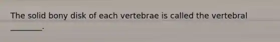 The solid bony disk of each vertebrae is called the vertebral ________.