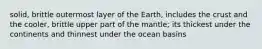 solid, brittle outermost layer of the Earth, includes the crust and the cooler, brittle upper part of the mantle; its thickest under the continents and thinnest under the ocean basins