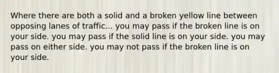 Where there are both a solid and a broken yellow line between opposing lanes of traffic... you may pass if the broken line is on your side. you may pass if the solid line is on your side. you may pass on either side. you may not pass if the broken line is on your side.