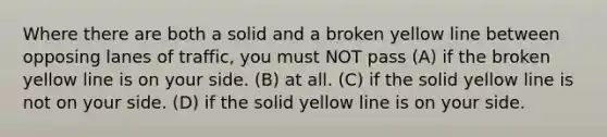 Where there are both a solid and a broken yellow line between opposing lanes of traffic, you must NOT pass (A) if the broken yellow line is on your side. (B) at all. (C) if the solid yellow line is not on your side. (D) if the solid yellow line is on your side.