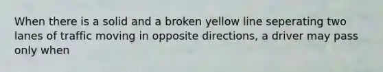 When there is a solid and a broken yellow line seperating two lanes of traffic moving in opposite directions, a driver may pass only when