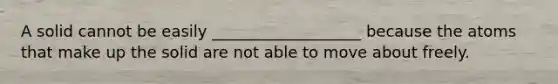 A solid cannot be easily ___________________ because the atoms that make up the solid are not able to move about freely.